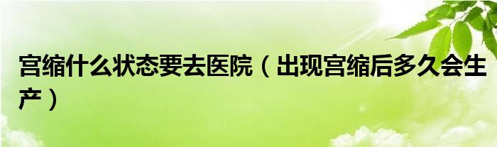 宮縮什么狀態(tài)要去醫(yī)院（出現(xiàn)宮縮后多久會生產(chǎn)）