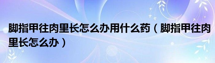 腳指甲往肉里長怎么辦用什么藥（腳指甲往肉里長怎么辦）