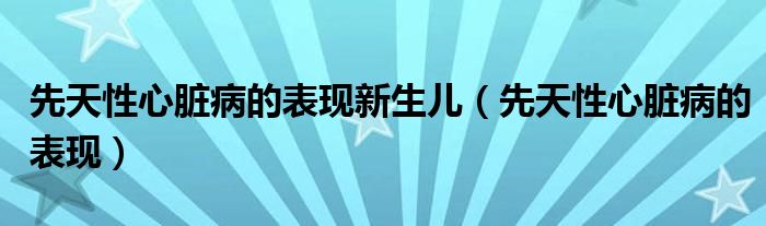 先天性心臟病的表現(xiàn)新生兒（先天性心臟病的表現(xiàn)）