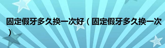 固定假牙多久換一次好（固定假牙多久換一次）