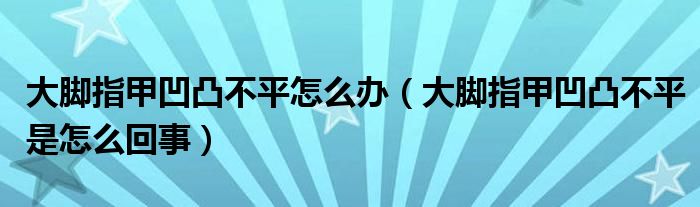 大腳指甲凹凸不平怎么辦（大腳指甲凹凸不平是怎么回事）