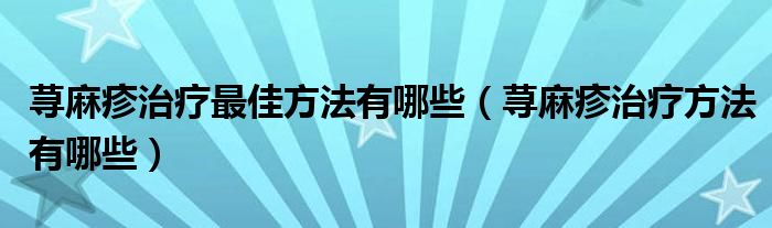 蕁麻疹治療最佳方法有哪些（蕁麻疹治療方法有哪些）