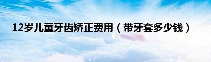 12歲兒童牙齒矯正費(fèi)用（帶牙套多少錢）