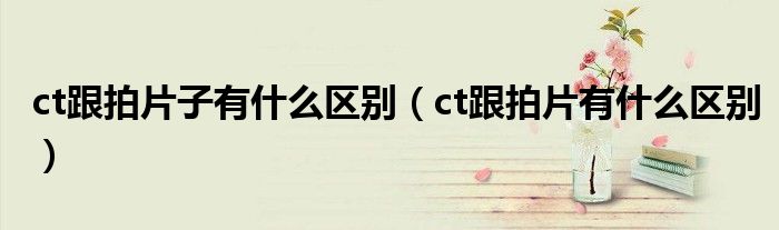 ct跟拍片子有什么區(qū)別（ct跟拍片有什么區(qū)別）