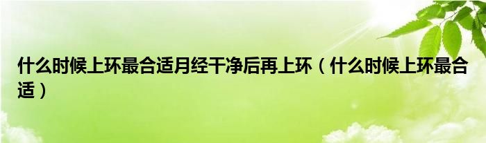 什么時(shí)候上環(huán)最合適月經(jīng)干凈后再上環(huán)（什么時(shí)候上環(huán)最合適）