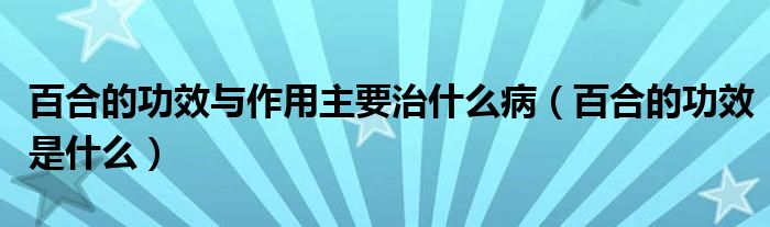 百合的功效與作用主要治什么病（百合的功效是什么）