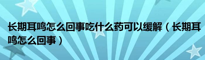 長期耳鳴怎么回事吃什么藥可以緩解（長期耳鳴怎么回事）