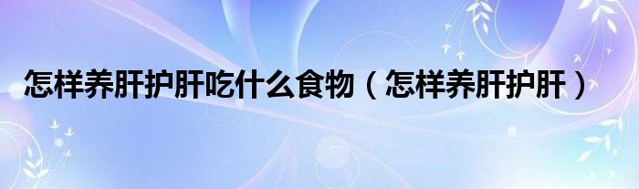 怎樣養(yǎng)肝護肝吃什么食物（怎樣養(yǎng)肝護肝）