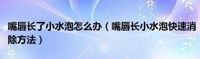 嘴唇長(zhǎng)了小水泡怎么辦（嘴唇長(zhǎng)小水泡快速消除方法）