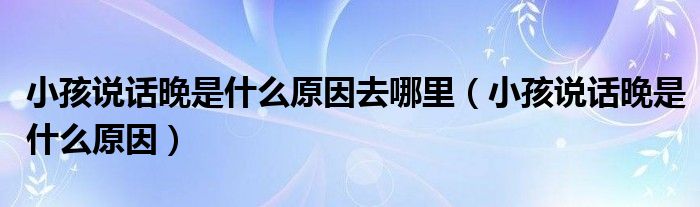 小孩說(shuō)話(huà)晚是什么原因去哪里（小孩說(shuō)話(huà)晚是什么原因）