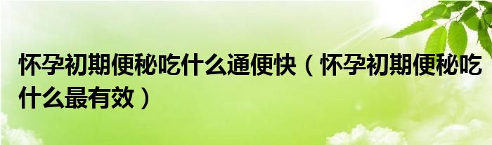 懷孕初期便秘吃什么通便快（懷孕初期便秘吃什么最有效）