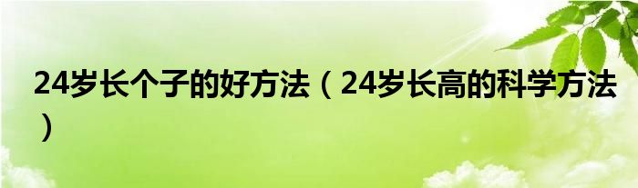 24歲長(zhǎng)個(gè)子的好方法（24歲長(zhǎng)高的科學(xué)方法）