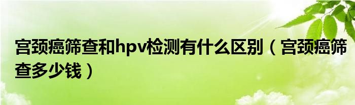 宮頸癌篩查和hpv檢測有什么區(qū)別（宮頸癌篩查多少錢）