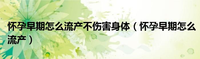 懷孕早期怎么流產(chǎn)不傷害身體（懷孕早期怎么流產(chǎn)）