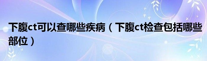 下腹ct可以查哪些疾?。ㄏ赂筩t檢查包括哪些部位）