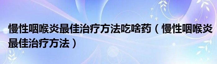 慢性咽喉炎最佳治療方法吃啥藥（慢性咽喉炎最佳治療方法）