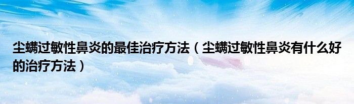 塵螨過敏性鼻炎的最佳治療方法（塵螨過敏性鼻炎有什么好的治療方法）