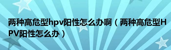 兩種高危型hpv陽性怎么辦?。▋煞N高危型HPV陽性怎么辦）