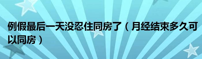 例假最后一天沒忍住同房了（月經(jīng)結(jié)束多久可以同房）