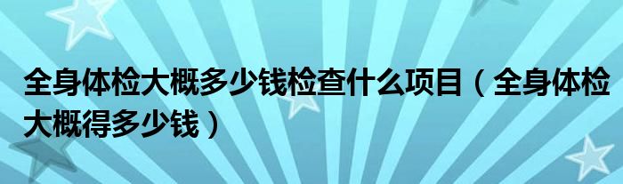 全身體檢大概多少錢檢查什么項(xiàng)目（全身體檢大概得多少錢）