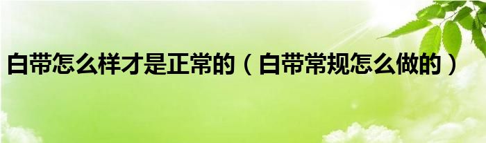 白帶怎么樣才是正常的（白帶常規(guī)怎么做的）