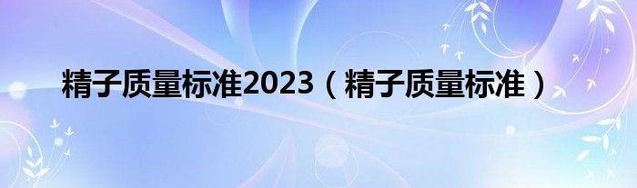 精子質(zhì)量標(biāo)準(zhǔn)2023（精子質(zhì)量標(biāo)準(zhǔn)）