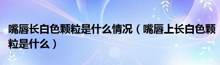 嘴唇長白色顆粒是什么情況（嘴唇上長白色顆粒是什么）