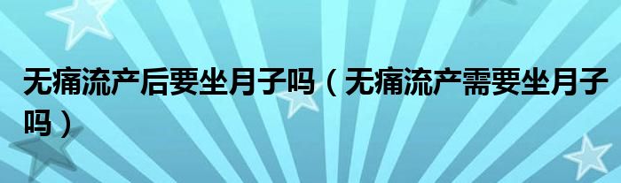 無(wú)痛流產(chǎn)后要坐月子嗎（無(wú)痛流產(chǎn)需要坐月子嗎）