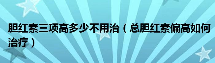 膽紅素三項高多少不用治（總膽紅素偏高如何治療）