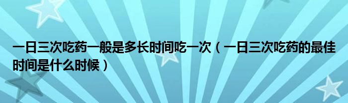 一日三次吃藥一般是多長時(shí)間吃一次（一日三次吃藥的最佳時(shí)間是什么時(shí)候）