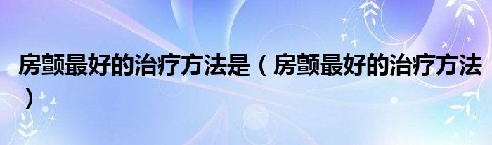 房顫最好的治療方法是（房顫最好的治療方法）