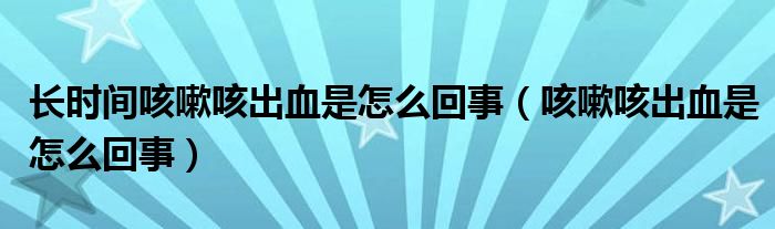 長時間咳嗽咳出血是怎么回事（咳嗽咳出血是怎么回事）