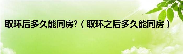 取環(huán)后多久能同房?（取環(huán)之后多久能同房）