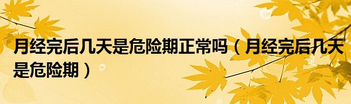 月經(jīng)完后幾天是危險期正常嗎（月經(jīng)完后幾天是危險期）