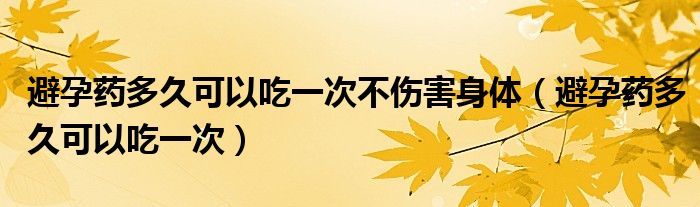 避孕藥多久可以吃一次不傷害身體（避孕藥多久可以吃一次）