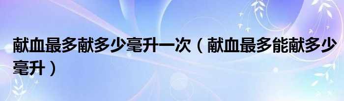 獻(xiàn)血最多獻(xiàn)多少毫升一次（獻(xiàn)血最多能獻(xiàn)多少毫升）