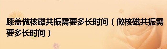 膝蓋做核磁共振需要多長時(shí)間（做核磁共振需要多長時(shí)間）