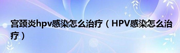 宮頸炎hpv感染怎么治療（HPV感染怎么治療）