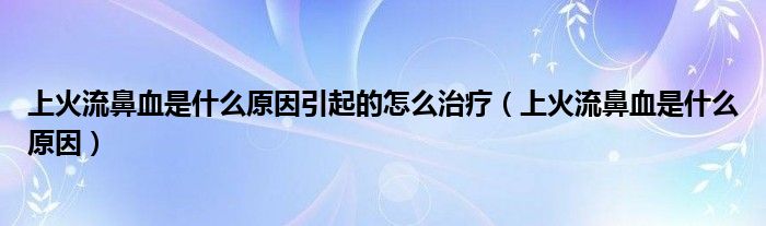 上火流鼻血是什么原因引起的怎么治療（上火流鼻血是什么原因）