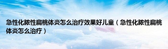 急性化膿性扁桃體炎怎么治療效果好兒童（急性化膿性扁桃體炎怎么治療）