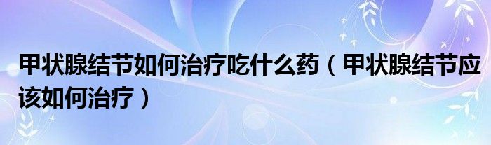 甲狀腺結(jié)節(jié)如何治療吃什么藥（甲狀腺結(jié)節(jié)應(yīng)該如何治療）