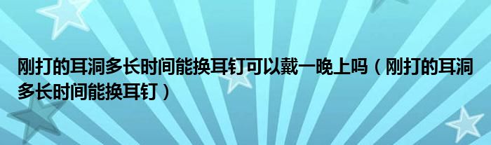 剛打的耳洞多長時間能換耳釘可以戴一晚上嗎（剛打的耳洞多長時間能換耳釘）