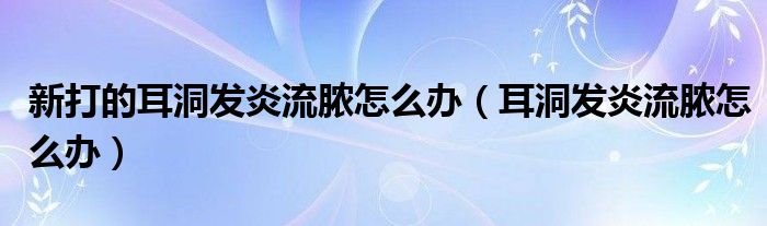 新打的耳洞發(fā)炎流膿怎么辦（耳洞發(fā)炎流膿怎么辦）