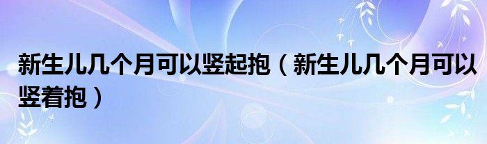 新生兒幾個月可以豎起抱（新生兒幾個月可以豎著抱）