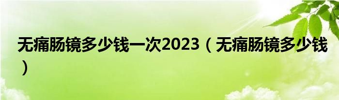 無痛腸鏡多少錢一次2023（無痛腸鏡多少錢）