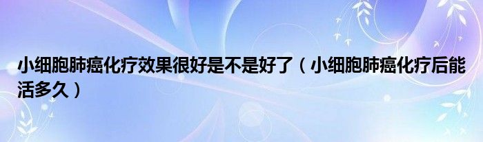 小細胞肺癌化療效果很好是不是好了（小細胞肺癌化療后能活多久）