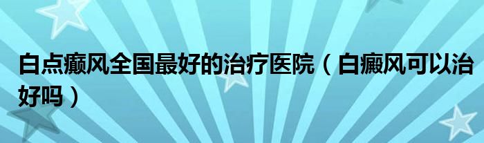 白點癲風(fēng)全國最好的治療醫(yī)院（白癜風(fēng)可以治好嗎）