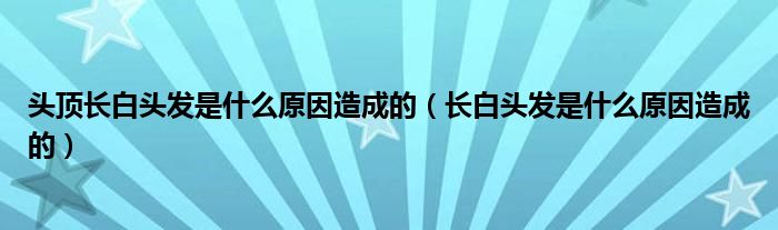 頭頂長(zhǎng)白頭發(fā)是什么原因造成的（長(zhǎng)白頭發(fā)是什么原因造成的）