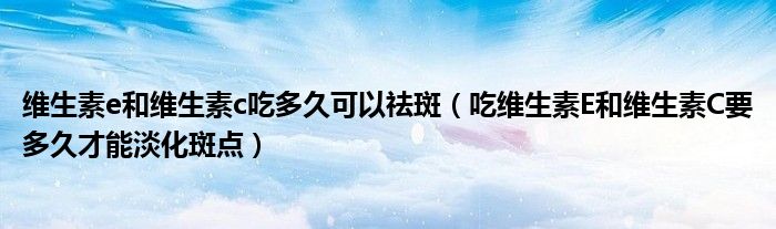 維生素e和維生素c吃多久可以祛斑（吃維生素E和維生素C要多久才能淡化斑點）