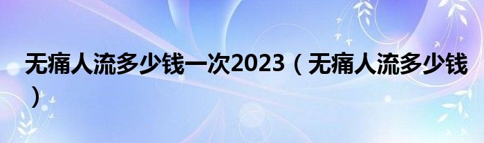 無痛人流多少錢一次2023（無痛人流多少錢）